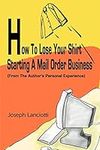 How To Lose Your Shirt Starting A Mail Order Business: (From The Author's Personal Experience): (From the Auhtor's Personal Experience)