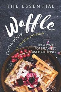 The Essential Waffle Cookbook: Try A Waffle for Breakfast, Lunch or Dinner