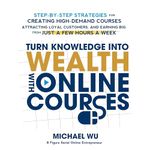 Turn Knowledge into Wealth with Online Courses: Step-by-Step Strategies for Creating High Demand Courses, Attracting Loyal Customers, and Earning Big from Just a Few Hours a Week