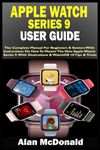 APPLE WATCH SERIES 9 USER GUIDE: The Complete Manual For Beginners & Seniors With Instructions On How To Master The New Apple Watch Series 9. With Illustrations & WatchOS 10 Tips & Tricks