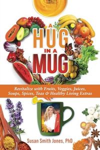 A Hug in a Mug: Revitalize with Fruits, Veggies, Juices, Soups, Spices, Teas & Healthy Living Extras