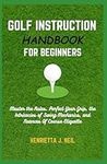 Golf Instruction Handbook for Beginners: Master the Rules, Perfect Your Grip, the Intricacies of Swing Mechanics, and Nuances Of Course Etiquette