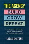 THE AGENCY: BUILD - GROW - REPEAT: How To Build a Remarkable Digital Agency Business That Wins and Keeps Clients: BUILD - GROW - REPEAT: How to build ... agency business that wins and keeps clients