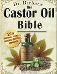 The Castor Oil Bible: The Complete Collection of Barbara O'Neill's Science-Backed Healing, Beauty, and Holistic Wellness Castor Oil Proven Remedies