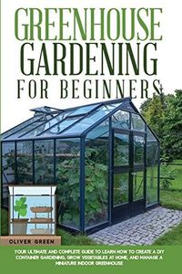 GREENHOUSE GARDENING FOR BEGINNERS: YOUR ULTIMATE AND COMPLETE GUIDE TO LEARN HOW TO CREATE A DIY CONTAINER GARDENING, GROW VEGETABLES AT HOME, AND MANAGE A MINIATURE INDOOR GREENHOUSE