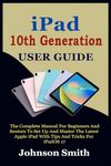 IPAD 10TH GENERATION USER GUIDE: The Complete Manual for Beginners and Seniors to Set up and Master the Latest Apple iPad With Tips And Tricks For iPadOS 17