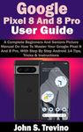 Google Pixel 8 And 8 Pro User Guide: A Complete Beginners And Seniors Picture Manual On How To Master Your Google Pixel 8 And 8 Pro, With Step By Step Android 14 Tips, Tricks & Instructions