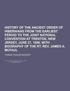 History of the Ancient Order of Hibernians from the Earliest Period to the Joint National Convention at Trenton, New Jersey, June 27, 1898, with Biogr