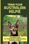 Train Your Australian Kelpie: Complete Guide For Training And Understanding Australian Kelpies: Australian Kelpie Training For Dummies