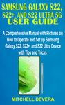 SAMSUNG GALAXY S22, S22+, AND S22 ULTRA 5G USER GUIDE: A Comprehensive Manual with Pictures on How to Operate and Set up Samsung Galaxy S22, S22+, and S22 Ultra Device with Tips and Tricks