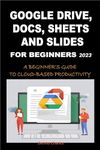 GOOGLE DRIVE, DOCS, SHEETS AND SLIDES FOR BEGINNERS 2023: A BEGINNER'S GUIDE TO CLOUD-BASED PRODUCTIVITY