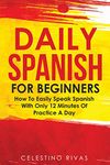 Daily Spanish For Beginners: How To Easily Speak Spanish With Only 12 Minutes Of Practice A Day