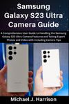 Samsung Galaxy S23 Ultra Camera Guide: A Comprehensive User Guide to Handling the Samsung Galaxy S23 Ultra Camera Features and Taking Expert Photos and Video with Camera Tips