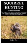 SQUIRREL HUNTING FOR BEGINNERS: The Complete Guide on How to Hunt Squirrels Including Tools, Equipment, Supplies, Tips and Tricks, Strategies and Tactics for Perfect Squirrel Hunting