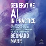 Generative AI in Practice: 100+ Amazing Ways Generative Artificial Intelligence Is Changing Business And Society