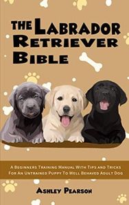 The Labrador Retriever Bible - A Beginners Training Manual With Tips and Tricks For An Untrained Puppy To Well Behaved Adult Dog