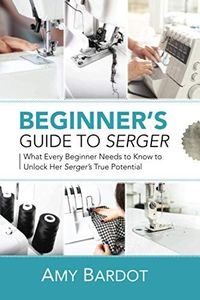 Beginner's Guide to Serger: What Every Beginner Needs to Know to Unlock Her Serger's True Potential