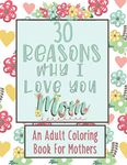 30 Reasons Why I Love You Mom An Adult Coloring Book For Mothers: Stress Relief , Mindfulness and Relaxation (For Busy Moms and Mother's Day)