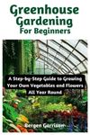 Greenhouse Gardening For Beginners: A Step-by-Step Guide to Growing Your Own Vegetables and Flowers All Year Round