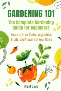 Gardening 101 - The Complete Gardening Guide for Beginners: Learn to Grow Herbs, Vegetables, Fruits, and Flowers at Your Home