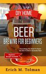 DIY Home Beer Brewing For Beginners: Everything You Need To Know On How To Brew Awesome Beer (Beginner Recipes Inclu