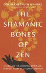 The Shamanic Bones of Zen: Revealing the Ancestral Spirit and Mystical Heart of a Sacred Tradition