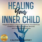 Healing Your Inner Child: 7 Beginner Steps to Reparent and Free Yourself from Childhood Trauma, Heal Deep Wounds, and Live Life Authentically