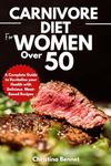 Carnivore Diet For Women Over 50: A Complete Guide to Revitalize your Health with Delicious Meat- Based Recipes