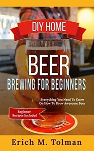 DIY Home Beer Brewing For Beginners: Everything You Need To Know On How To Brew Awesome Beer (Beginner Recipes Inclu