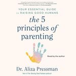 The 5 Principles of Parenting: Your Essential Guide to Raising Good Humans