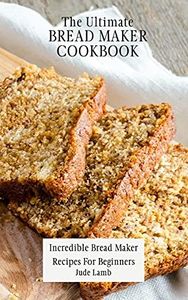 The Ultimate Bread Maker Cookbook: Incredible Bread Maker Recipes For Beginners