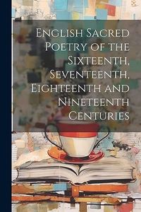 English Sacred Poetry of the Sixteenth, Seventeenth, Eighteenth and Nineteenth Centuries